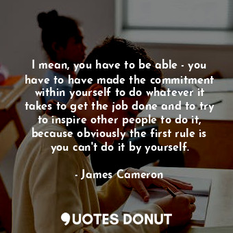 I mean, you have to be able - you have to have made the commitment within yourself to do whatever it takes to get the job done and to try to inspire other people to do it, because obviously the first rule is you can&#39;t do it by yourself.