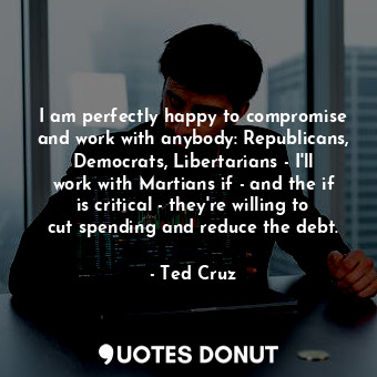 I am perfectly happy to compromise and work with anybody: Republicans, Democrats, Libertarians - I&#39;ll work with Martians if - and the if is critical - they&#39;re willing to cut spending and reduce the debt.
