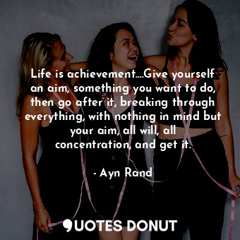 Life is achievement....Give yourself an aim, something you want to do, then go after it, breaking through everything, with nothing in mind but your aim, all will, all concentration, and get it.