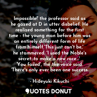 Impossible!' the professor said as he gazed at D in utter disbelief. He realized something for the first time - the young man before him was an entirely different form of life from himself.'This just can't be,' he stammered. 'I used the Noble's secret...to make a new race...'  'You failed', the the voice said. 'There's only ever been one success.