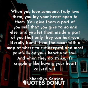 When you love someone, truly love them, you lay your heart open to them. You give them a part of yourself that you give to no one else, and you let them inside a part of you that only they can hurt-you literally hand them the razor with a map of where to cut deepest and most painfully on your heart and soul. And when they do strike, it’s crippling-like having your heart carved out.
