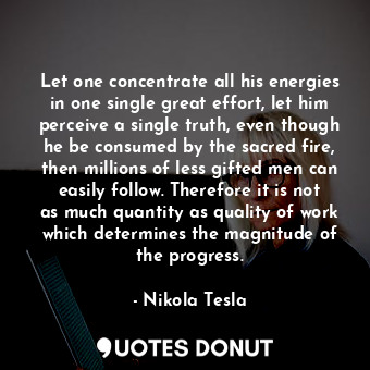 Let one concentrate all his energies in one single great effort, let him perceive a single truth, even though he be consumed by the sacred fire, then millions of less gifted men can easily follow. Therefore it is not as much quantity as quality of work which determines the magnitude of the progress.