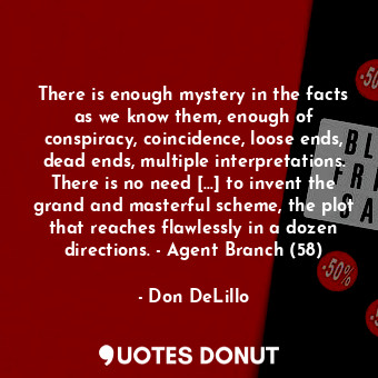 There is enough mystery in the facts as we know them, enough of conspiracy, coincidence, loose ends, dead ends, multiple interpretations. There is no need […] to invent the grand and masterful scheme, the plot that reaches flawlessly in a dozen directions. - Agent Branch (58)