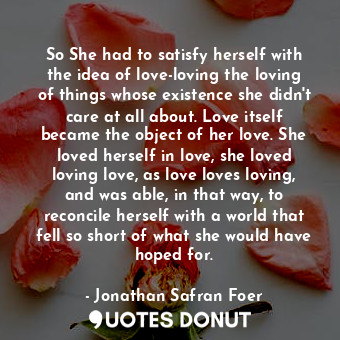 So She had to satisfy herself with the idea of love-loving the loving of things whose existence she didn't care at all about. Love itself became the object of her love. She loved herself in love, she loved loving love, as love loves loving, and was able, in that way, to reconcile herself with a world that fell so short of what she would have hoped for.