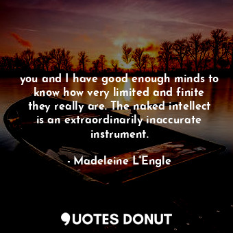 you and I have good enough minds to know how very limited and finite they really are. The naked intellect is an extraordinarily inaccurate instrument.