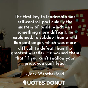 The first key to leadership was self-control, particularly the mastery of pride, which was something more difficult, he explained, to subdue than a wild lion and anger, which was more difficult to defeat than the greatest wrestler. He warned them that "if you can't swallow your pride, you can't lead.