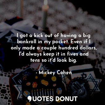 I got a kick out of having a big bankroll in my pocket. Even if I only made a couple hundred dollars, I&#39;d always keep it in fives and tens so it&#39;d look big.