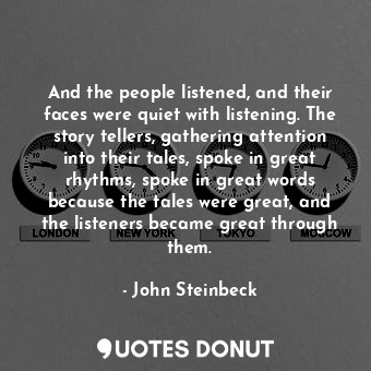 And the people listened, and their faces were quiet with listening. The story tellers, gathering attention into their tales, spoke in great rhythms, spoke in great words because the tales were great, and the listeners became great through them.