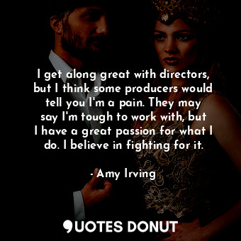 I get along great with directors, but I think some producers would tell you I&#39;m a pain. They may say I&#39;m tough to work with, but I have a great passion for what I do. I believe in fighting for it.