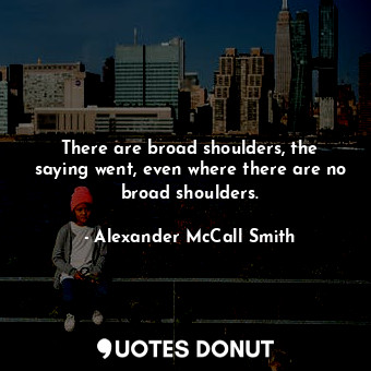  There are broad shoulders, the saying went, even where there are no broad should... - Alexander McCall Smith - Quotes Donut