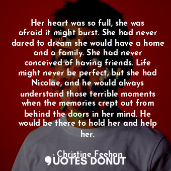 Her heart was so full, she was afraid it might burst. She had never dared to dream she would have a home and a family. She had never conceived of having friends. Life might never be perfect, but she had Nicolae, and he would always understand those terrible moments when the memories crept out from behind the doors in her mind. He would be there to hold her and help her.