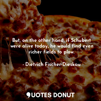  But, on the other hand, if Schubert were alive today, he would find even richer ... - Dietrich Fischer-Dieskau - Quotes Donut