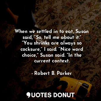 When we settled in to eat, Susan said, “So, tell me about it.” “You shrinks are always so cocksure,” I said. “Nice word choice,” Susan said. “In the current context.
