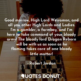 Good morrow, High Lord Weiramon, and all you other High Lords and Ladies. I'm a gambler, a farmboy, and I'm here to take command of your bloody army! The bloody lord Dragon Reborn will be with us as soon as he flaming takes care of one bloody little matter!