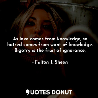 As love comes from knowledge, so hatred comes from want of knowledge. Bigotry is the fruit of ignorance.