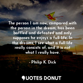 The person I am now, compared with the person in the dream, has been baffled and defeated and only supposes he enjoys a full life. In the dreams, I see what a full life really consists of, and it is not what I really have.