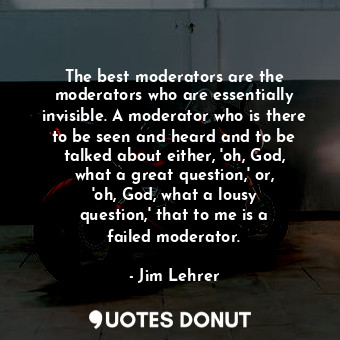 The best moderators are the moderators who are essentially invisible. A moderator who is there to be seen and heard and to be talked about either, &#39;oh, God, what a great question,&#39; or, &#39;oh, God, what a lousy question,&#39; that to me is a failed moderator.