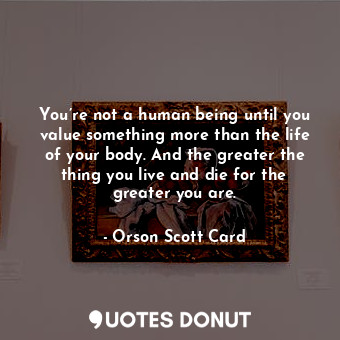 You’re not a human being until you value something more than the life of your body. And the greater the thing you live and die for the greater you are.