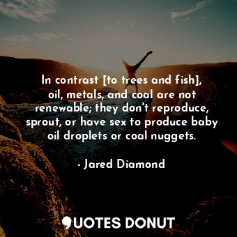 In contrast [to trees and fish], oil, metals, and coal are not renewable; they don't reproduce, sprout, or have sex to produce baby oil droplets or coal nuggets.