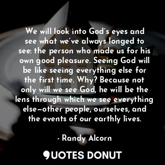 We will look into God’s eyes and see what we’ve always longed to see: the person who made us for his own good pleasure. Seeing God will be like seeing everything else for the first time. Why? Because not only will we see God, he will be the lens through which we see everything else—other people, ourselves, and the events of our earthly lives.