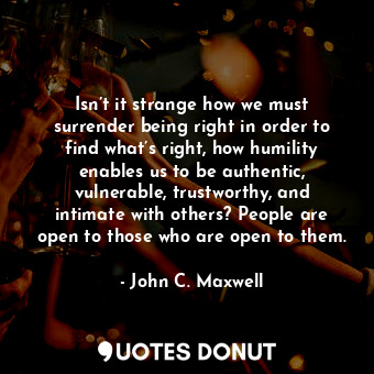 Isn’t it strange how we must surrender being right in order to find what’s right, how humility enables us to be authentic, vulnerable, trustworthy, and intimate with others? People are open to those who are open to them.