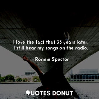  I love the fact that 35 years later, I still hear my songs on the radio.... - Ronnie Spector - Quotes Donut