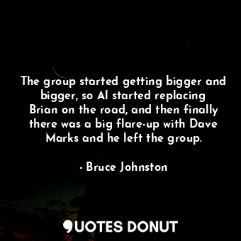 The group started getting bigger and bigger, so Al started replacing Brian on the road, and then finally there was a big flare-up with Dave Marks and he left the group.