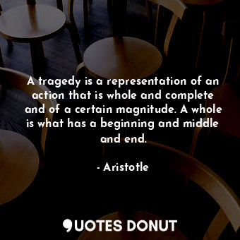 A tragedy is a representation of an action that is whole and complete and of a certain magnitude. A whole is what has a beginning and middle and end.