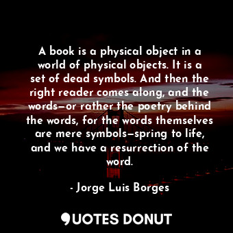 A book is a physical object in a world of physical objects. It is a set of dead symbols. And then the right reader comes along, and the words—or rather the poetry behind the words, for the words themselves are mere symbols—spring to life, and we have a resurrection of the word.
