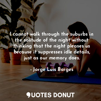 I cannot walk through the suburbs in the solitude of the night without thinking that the night pleases us because it suppresses idle details, just as our memory does.