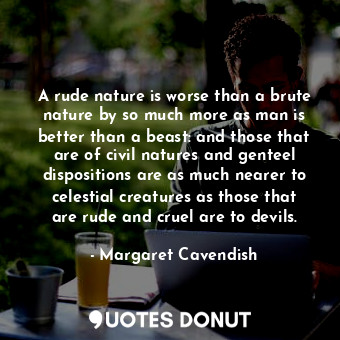 A rude nature is worse than a brute nature by so much more as man is better than a beast: and those that are of civil natures and genteel dispositions are as much nearer to celestial creatures as those that are rude and cruel are to devils.