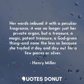 Her words imbued it with a peculiar fragrance; it was no longer just her private organ, but a treasure, a magic, potent treasure, a God-given thing--and none the less so because she traded it day and day out for a few pieces or silver.
