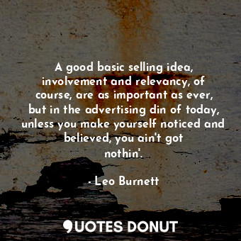 A good basic selling idea, involvement and relevancy, of course, are as important as ever, but in the advertising din of today, unless you make yourself noticed and believed, you ain&#39;t got nothin&#39;.