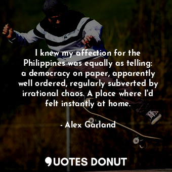 I knew my affection for the Philippines was equally as telling: a democracy on paper, apparently well ordered, regularly subverted by irrational chaos. A place where I'd felt instantly at home.