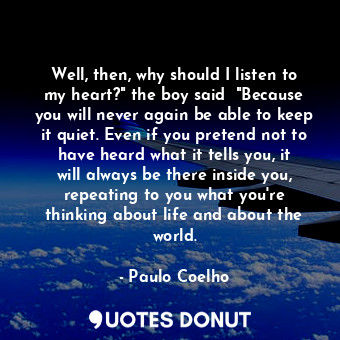 Well, then, why should I listen to my heart?" the boy said  "Because you will never again be able to keep it quiet. Even if you pretend not to have heard what it tells you, it will always be there inside you, repeating to you what you're thinking about life and about the world.