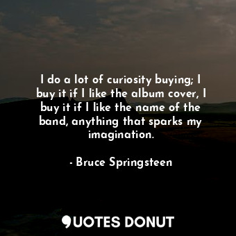  I do a lot of curiosity buying; I buy it if I like the album cover, I buy it if ... - Bruce Springsteen - Quotes Donut
