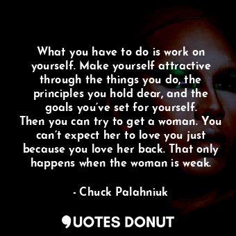 What you have to do is work on yourself. Make yourself attractive through the things you do, the principles you hold dear, and the goals you’ve set for yourself. Then you can try to get a woman. You can’t expect her to love you just because you love her back. That only happens when the woman is weak.