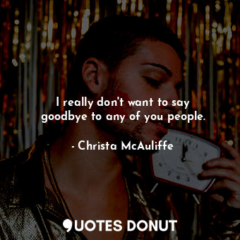  I really don&#39;t want to say goodbye to any of you people.... - Christa McAuliffe - Quotes Donut