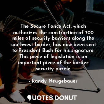 The Secure Fence Act, which authorizes the construction of 700 miles of security barriers along the southwest border, has now been sent to President Bush for his signature. This piece of legislation is an important piece of the border security puzzle.