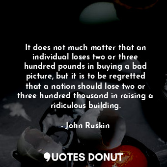 It does not much matter that an individual loses two or three hundred pounds in buying a bad picture, but it is to be regretted that a nation should lose two or three hundred thousand in raising a ridiculous building.