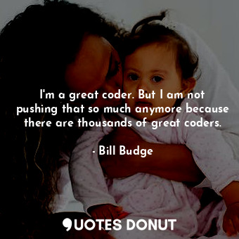 I&#39;m a great coder. But I am not pushing that so much anymore because there are thousands of great coders.