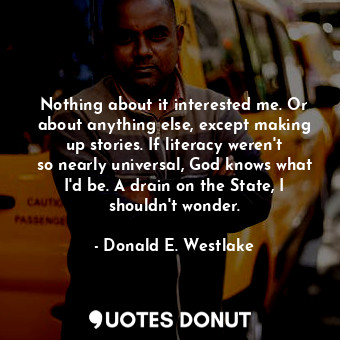 Nothing about it interested me. Or about anything else, except making up stories. If literacy weren&#39;t so nearly universal, God knows what I&#39;d be. A drain on the State, I shouldn&#39;t wonder.