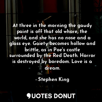 At three in the morning the gaudy paint is off that old whore, the world, and she has no nose and a glass eye. Gaiety becomes hollow and brittle, as in Poe's castle surrounded by the Red Death. Horror is destroyed by boredom. Love is a dream.