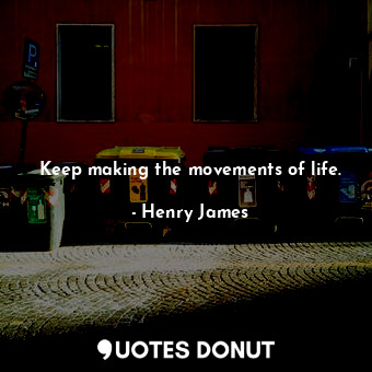 Keep making the movements of life.