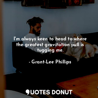 I&#39;m always keen to head to where the greatest gravitation pull is tugging me.