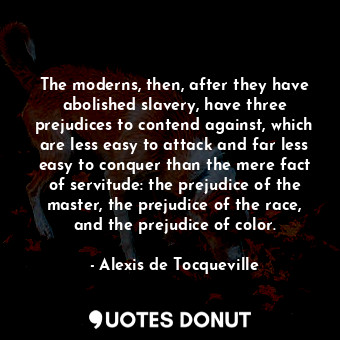 The moderns, then, after they have abolished slavery, have three prejudices to contend against, which are less easy to attack and far less easy to conquer than the mere fact of servitude: the prejudice of the master, the prejudice of the race, and the prejudice of color.