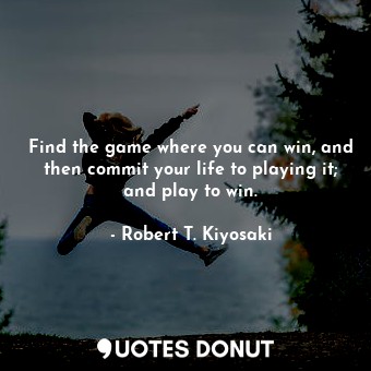 Find the game where you can win, and then commit your life to playing it; and play to win.