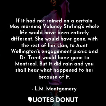 If it had not rained on a certain May morning Valancy Stirling's whole life would have been entirely different. She would have gone, with the rest of her clan, to Aunt Wellington's engagement picnic and Dr. Trent would have gone to Montreal. But it did rain and you shall hear what happened to her because of it.