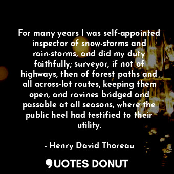 For many years I was self-appointed inspector of snow-storms and rain-storms, and did my duty faithfully; surveyor, if not of highways, then of forest paths and all across-lot routes, keeping them open, and ravines bridged and passable at all seasons, where the public heel had testified to their utility.