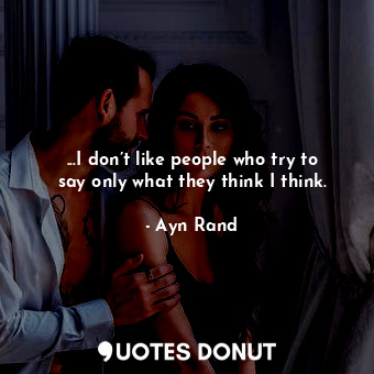 ...I don’t like people who try to say only what they think I think.
